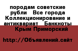 породам советские рубли - Все города Коллекционирование и антиквариат » Банкноты   . Крым,Приморский